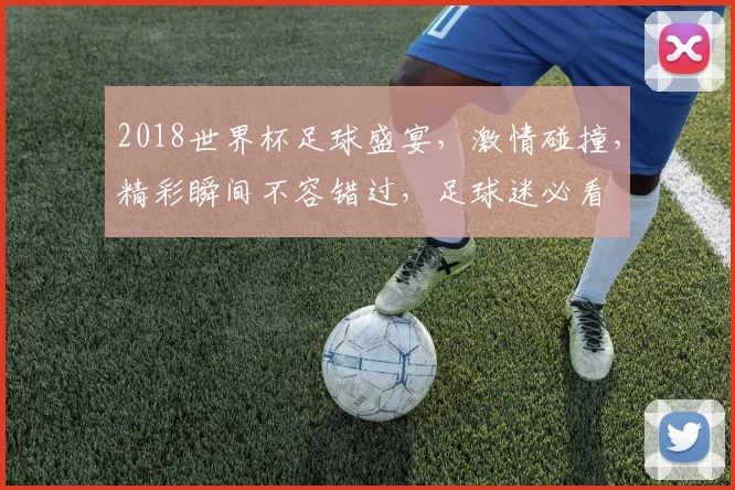 2018世界杯足球盛宴，激情碰撞，精彩瞬间不容错过，足球迷必看