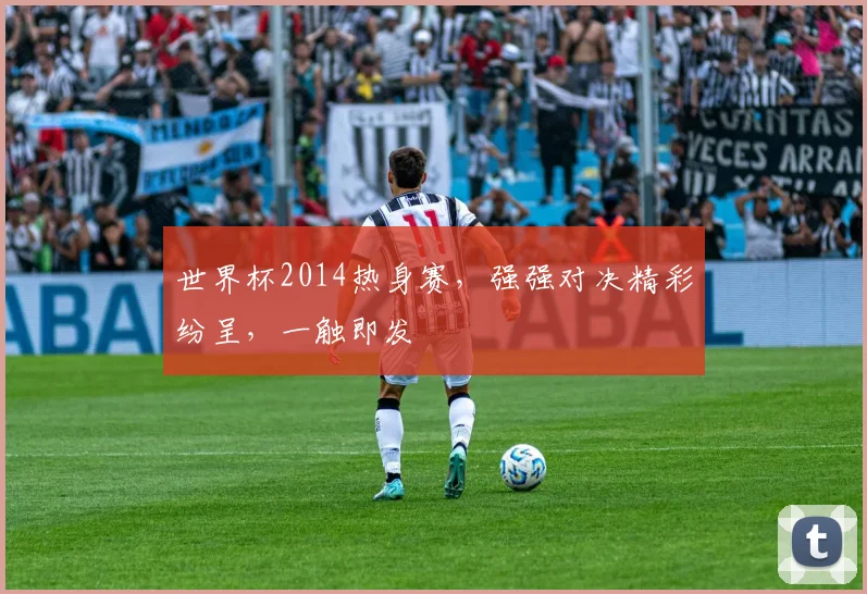世界杯2014热身赛，强强对决精彩纷呈，一触即发