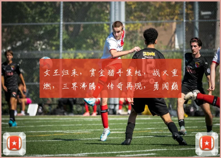 女王归来，赏金猎手集结，战火重燃，三界沸腾，传奇再现，勇闯巅峰