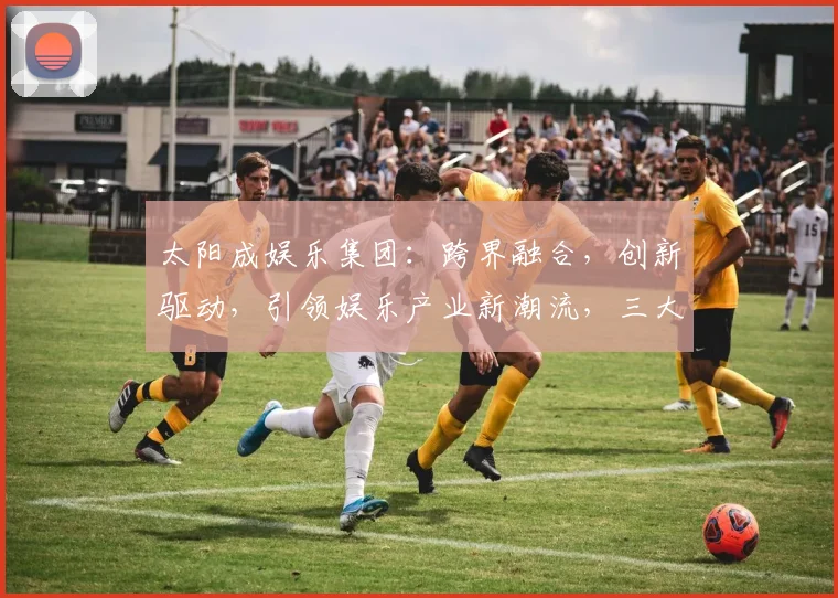 太阳成娱乐集团：跨界融合，创新驱动，引领娱乐产业新潮流，三大亮点解读