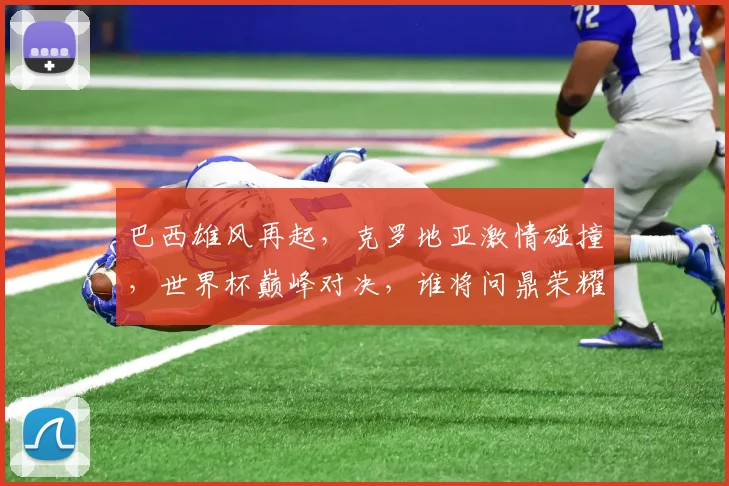 巴西雄风再起，克罗地亚激情碰撞，世界杯巅峰对决，谁将问鼎荣耀