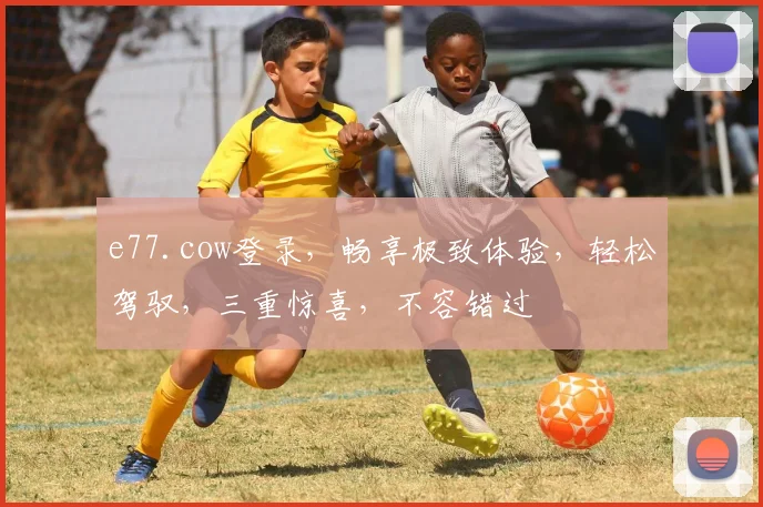 e77.cow登录，畅享极致体验，轻松驾驭，三重惊喜，不容错过