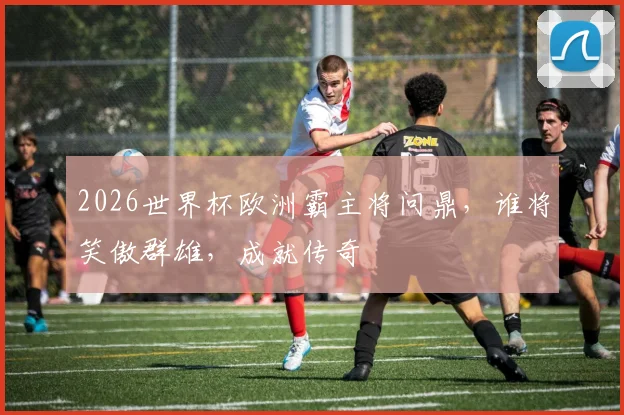 2026世界杯欧洲霸主将问鼎，谁将笑傲群雄，成就传奇