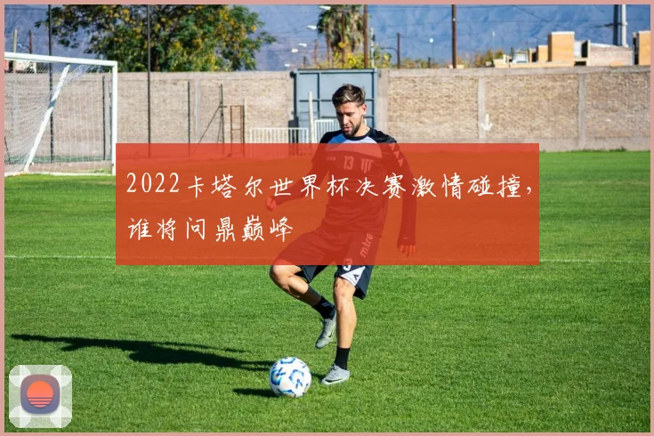 2022卡塔尔世界杯决赛激情碰撞，谁将问鼎巅峰