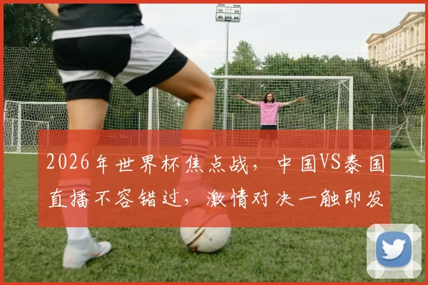 2026年世界杯焦点战，中国VS泰国直播不容错过，激情对决一触即发